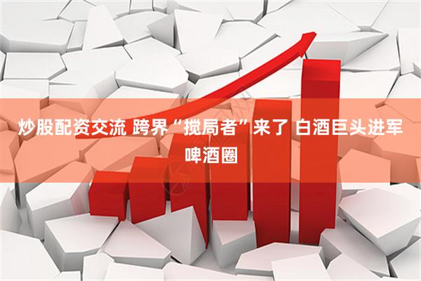 炒股配资交流 跨界“搅局者”来了 白酒巨头进军啤酒圈