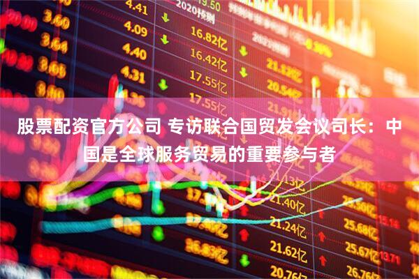 股票配资官方公司 专访联合国贸发会议司长：中国是全球服务贸易的重要参与者