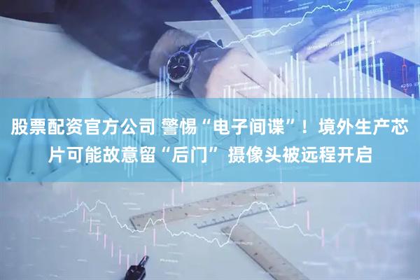 股票配资官方公司 警惕“电子间谍”！境外生产芯片可能故意留“后门” 摄像头被远程开启