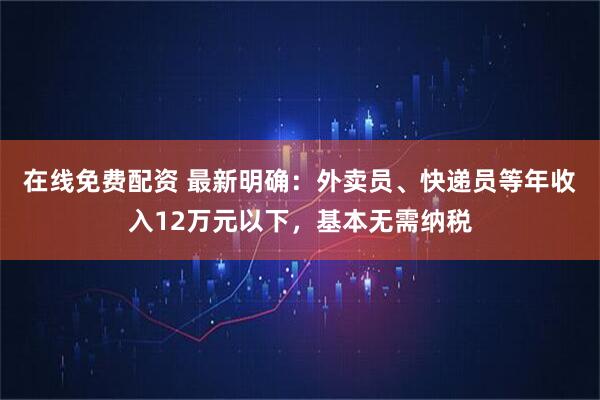 在线免费配资 最新明确：外卖员、快递员等年收入12万元以下，基本无需纳税