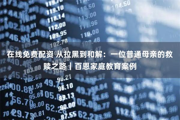 在线免费配资 从拉黑到和解：一位普通母亲的救赎之路｜百恩家庭教育案例