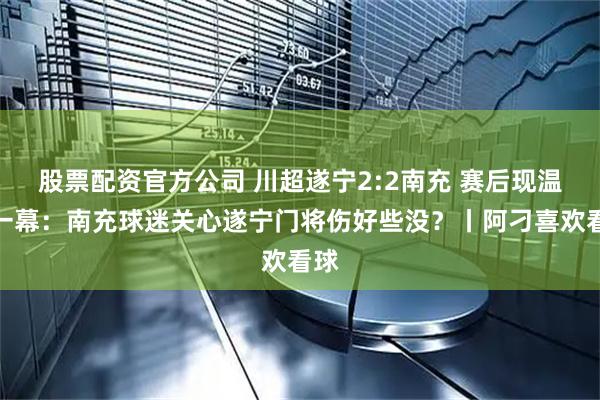 股票配资官方公司 川超遂宁2:2南充 赛后现温情一幕：南充球迷关心遂宁门将伤好些没？丨阿刁喜欢看球