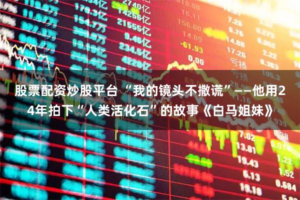 股票配资炒股平台 “我的镜头不撒谎”——他用24年拍下“人类活化石”的故事《白马姐妹》