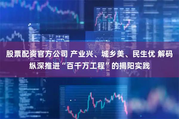 股票配资官方公司 产业兴、城乡美、民生优 解码纵深推进“百千万工程”的揭阳实践