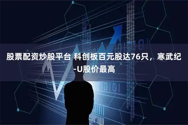 股票配资炒股平台 科创板百元股达76只，寒武纪-U股价最高