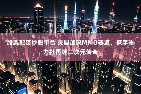 股票配资炒股平台 灵犀加码MMO赛道,携手重力社再续二次元传奇