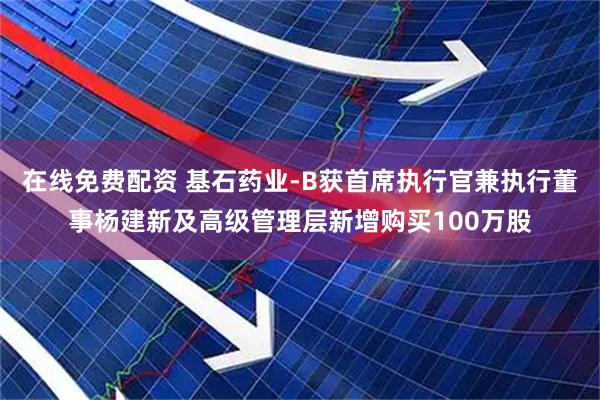 在线免费配资 基石药业-B获首席执行官兼执行董事杨建新及高级管理层新增购买100万股