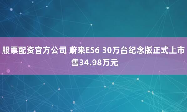 股票配资官方公司 蔚来ES6 30万台纪念版正式上市 售34.98万元