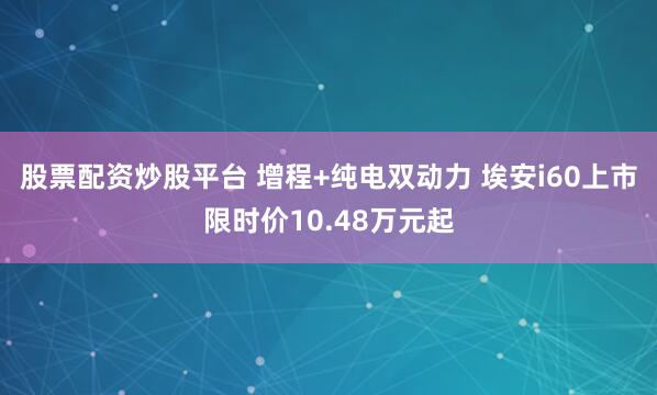股票配资炒股平台 增程+纯电双动力 埃安i60上市限时价10.48万元起